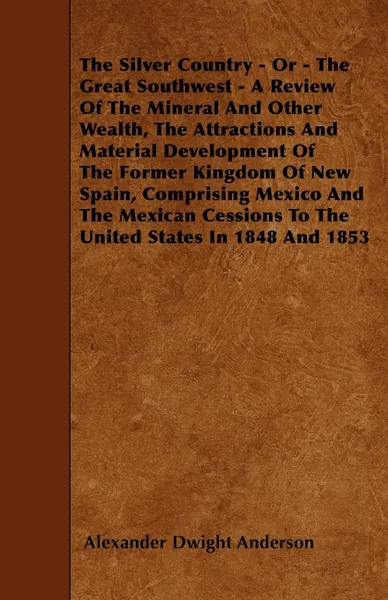 Обложка книги The Silver Country - Or - The Great Southwest - A Review Of The Mineral And Other Wealth, The Attractions And Material Development Of The Former Kingdom Of New Spain, Comprising Mexico And The Mexican Cessions To The United States In 1848 And 1853, Alexander Dwight Anderson