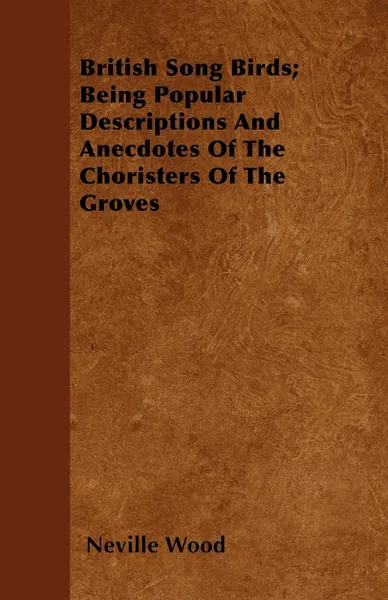 Обложка книги British Song Birds; Being Popular Descriptions And Anecdotes Of The Choristers Of The Groves, Neville Wood