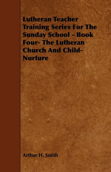 Обложка книги Lutheran Teacher Training Series for the Sunday School - Book Four- The Lutheran Church and Child-Nurture, Arthur H. Smith