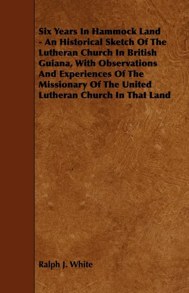 Обложка книги Six Years In Hammock Land - An Historical Sketch Of The Lutheran Church In British Guiana, With Observations And Experiences Of The Missionary Of The United Lutheran Church In That Land, Ralph J. White