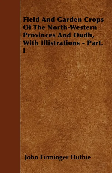 Обложка книги Field And Garden Crops Of The North-Western Provinces And Oudh, With Illistrations - Part. I, John Firminger Duthie