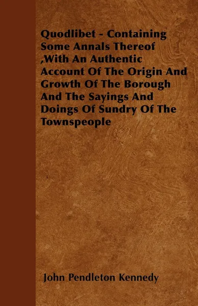 Обложка книги Quodlibet - Containing Some Annals Thereof ,With An Authentic Account Of The Origin And Growth Of The Borough And The Sayings And Doings Of Sundry Of The Townspeople, John Pendleton Kennedy