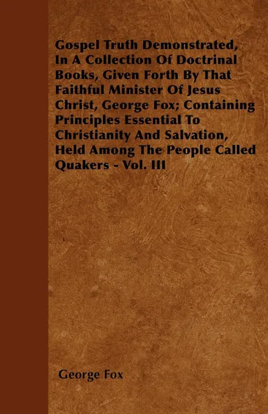 Обложка книги Gospel Truth Demonstrated, In A Collection Of Doctrinal Books, Given Forth By That Faithful Minister Of Jesus Christ, George Fox; Containing Principles Essential To Christianity And Salvation, Held Among The People Called Quakers - Vol. III, George Fox