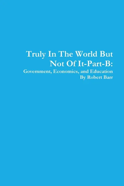 Обложка книги Truly In The World But Not Of It-Part-B. Government, Economics, and Education, Robert Barr