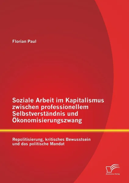 Обложка книги Soziale Arbeit Im Kapitalismus Zwischen Professionellem Selbstverstandnis Und Okonomisierungszwang. Repolitisierung, Kritisches Bewusstsein Und Das Po, Florian Paul