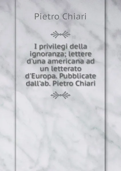 Обложка книги I privilegi della ignoranza; lettere d'una americana ad un letterato d'Europa. Pubblicate dall'ab. Pietro Chiari, Pietro Chiari