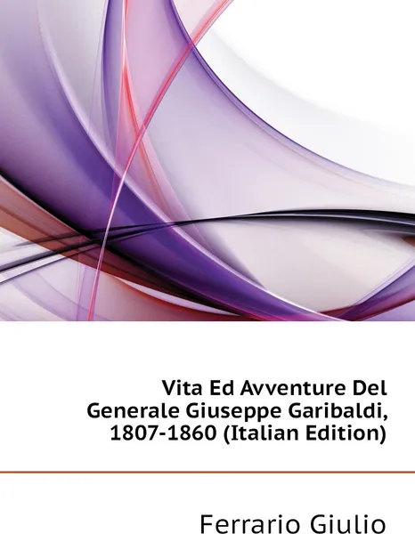 Обложка книги Vita Ed Avventure Del Generale Giuseppe Garibaldi, 1807-1860 (Italian Edition), Ferrario Giulio