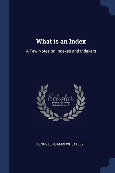 Обложка книги What is an Index. A Few Notes on Indexes and Indexers, Henry Benjamin Wheatley