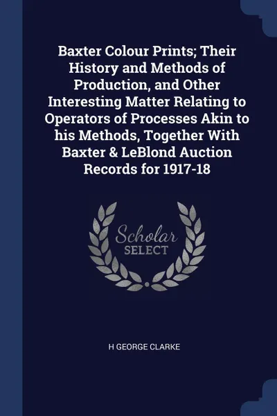 Обложка книги Baxter Colour Prints; Their History and Methods of Production, and Other Interesting Matter Relating to Operators of Processes Akin to his Methods, Together With Baxter & LeBlond Auction Records for 1917-18, H George Clarke