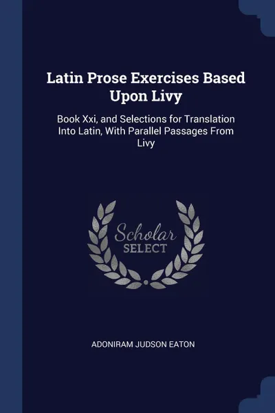 Обложка книги Latin Prose Exercises Based Upon Livy. Book Xxi, and Selections for Translation Into Latin, With Parallel Passages From Livy, Adoniram Judson Eaton