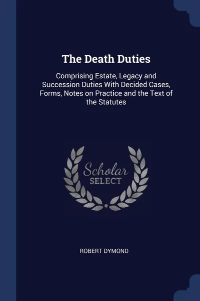 Обложка книги The Death Duties. Comprising Estate, Legacy and Succession Duties With Decided Cases, Forms, Notes on Practice and the Text of the Statutes, Robert Dymond