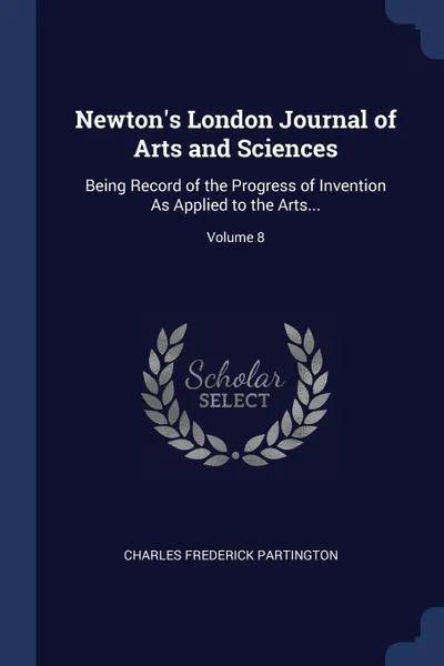 Обложка книги Newton's London Journal of Arts and Sciences. Being Record of the Progress of Invention As Applied to the Arts...; Volume 8, Charles Frederick Partington