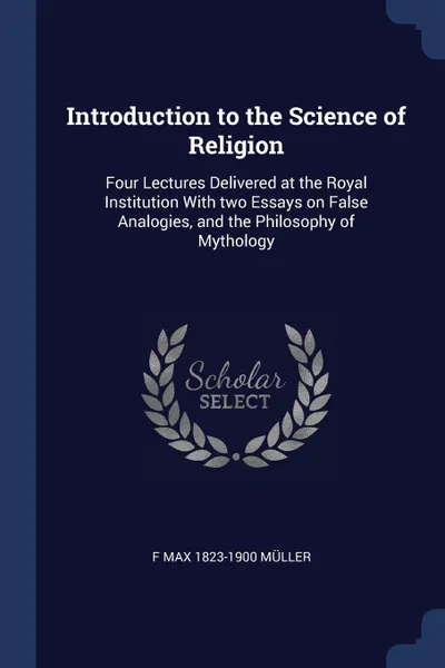 Обложка книги Introduction to the Science of Religion. Four Lectures Delivered at the Royal Institution With two Essays on False Analogies, and the Philosophy of Mythology, F Max 1823-1900 Müller