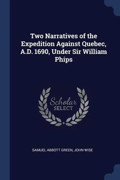 Обложка книги Two Narratives of the Expedition Against Quebec, A.D. 1690, Under Sir William Phips, Samuel Abbott Green, John Wise