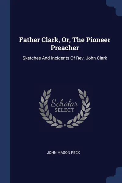Обложка книги Father Clark, Or, The Pioneer Preacher. Sketches And Incidents Of Rev. John Clark, John Mason Peck