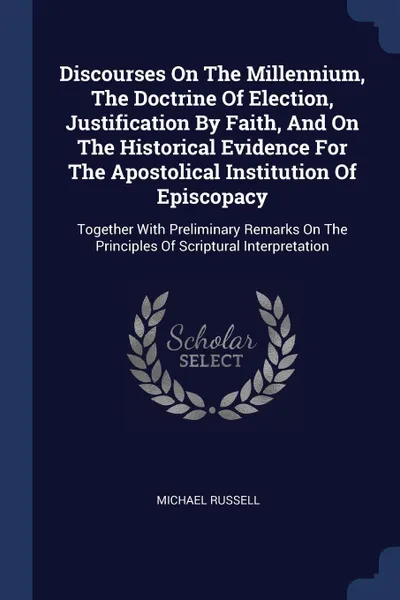 Обложка книги Discourses On The Millennium, The Doctrine Of Election, Justification By Faith, And On The Historical Evidence For The Apostolical Institution Of Episcopacy. Together With Preliminary Remarks On The Principles Of Scriptural Interpretation, Michael Russell