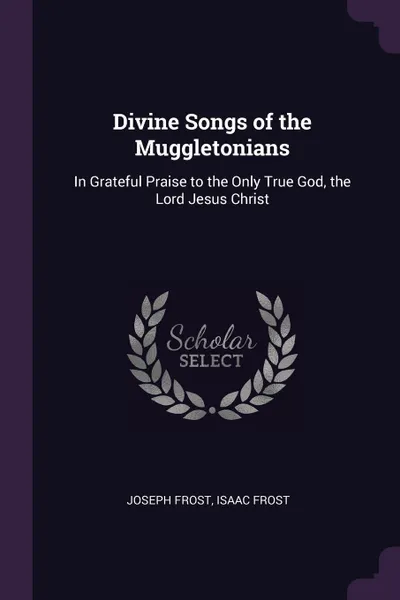 Обложка книги Divine Songs of the Muggletonians. In Grateful Praise to the Only True God, the Lord Jesus Christ, Joseph Frost, Isaac Frost