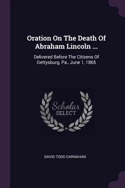 Обложка книги Oration On The Death Of Abraham Lincoln ... Delivered Before The Citizens Of Gettysburg, Pa., June 1, 1865, David Todd Carnahan