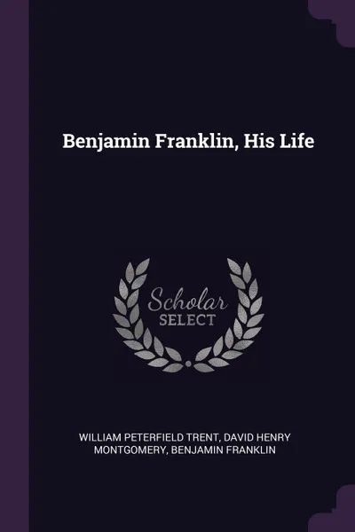 Обложка книги Benjamin Franklin, His Life, William Peterfield Trent, David Henry Montgomery, Benjamin Franklin