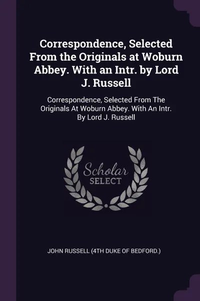 Обложка книги Correspondence, Selected From the Originals at Woburn Abbey. With an Intr. by Lord J. Russell. Correspondence, Selected From The Originals At Woburn Abbey. With An Intr. By Lord J. Russell, John Russell