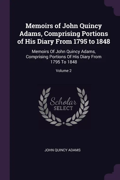 Обложка книги Memoirs of John Quincy Adams, Comprising Portions of His Diary From 1795 to 1848. Memoirs Of John Quincy Adams, Comprising Portions Of His Diary From 1795 To 1848; Volume 2, John Quincy Adams