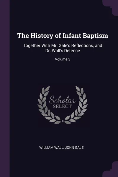 Обложка книги The History of Infant Baptism. Together With Mr. Gale's Reflections, and Dr. Wall's Defence; Volume 3, William Wall, John Gale