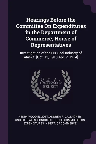 Обложка книги Hearings Before the Committee On Expenditures in the Department of Commerce, House of Representatives. Investigation of the Fur-Seal Industry of Alaska. .Oct. 13, 1913-Apr. 2, 1914., Henry Wood Elliott, Andrew F. Gallagher