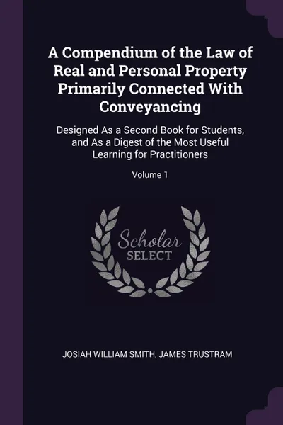 Обложка книги A Compendium of the Law of Real and Personal Property Primarily Connected With Conveyancing. Designed As a Second Book for Students, and As a Digest of the Most Useful Learning for Practitioners; Volume 1, Josiah William Smith, James Trustram