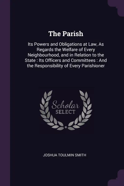 Обложка книги The Parish. Its Powers and Obligations at Law, As Regards the Welfare of Every Neighbourhood, and in Relation to the State : Its Officers and Committees : And the Responsibility of Every Parishioner, Joshua Toulmin Smith