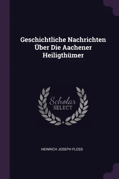 Обложка книги Geschichtliche Nachrichten Uber Die Aachener Heiligthumer, Heinrich Joseph Floss