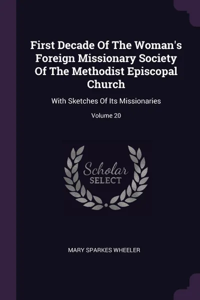 Обложка книги First Decade Of The Woman's Foreign Missionary Society Of The Methodist Episcopal Church. With Sketches Of Its Missionaries; Volume 20, Mary Sparkes Wheeler