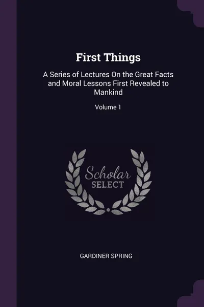 Обложка книги First Things. A Series of Lectures On the Great Facts and Moral Lessons First Revealed to Mankind; Volume 1, Gardiner Spring