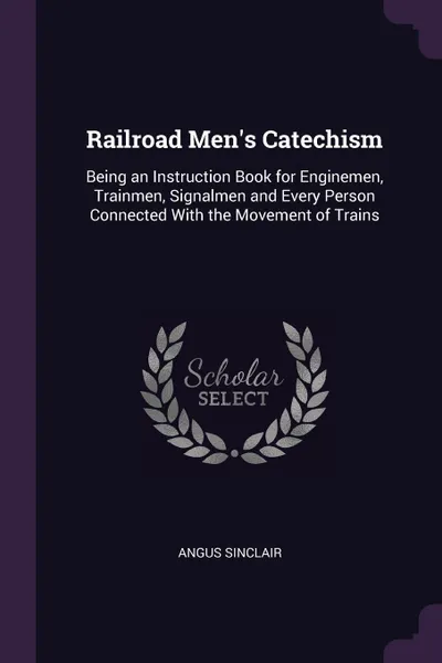 Обложка книги Railroad Men's Catechism. Being an Instruction Book for Enginemen, Trainmen, Signalmen and Every Person Connected With the Movement of Trains, Angus Sinclair