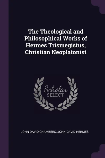 Обложка книги The Theological and Philosophical Works of Hermes Trismegistus, Christian Neoplatonist, John David Chambers, John David Hermes