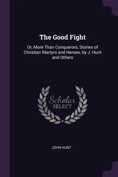 Обложка книги The Good Fight. Or, More Than Conquerors, Stories of Christian Martyrs and Heroes, by J. Hunt and Others, John Hunt