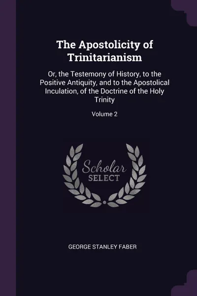 Обложка книги The Apostolicity of Trinitarianism. Or, the Testemony of History, to the Positive Antiquity, and to the Apostolical Inculation, of the Doctrine of the Holy Trinity; Volume 2, George Stanley Faber