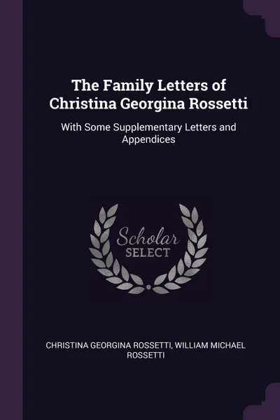 Обложка книги The Family Letters of Christina Georgina Rossetti. With Some Supplementary Letters and Appendices, Christina Georgina Rossetti, William Michael Rossetti