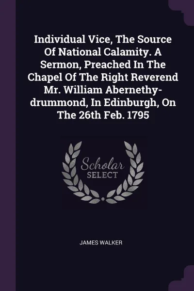 Обложка книги Individual Vice, The Source Of National Calamity. A Sermon, Preached In The Chapel Of The Right Reverend Mr. William Abernethy-drummond, In Edinburgh, On The 26th Feb. 1795, James Walker