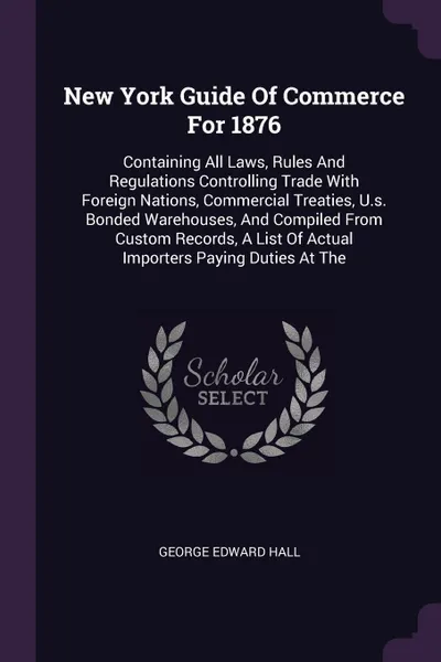 Обложка книги New York Guide Of Commerce For 1876. Containing All Laws, Rules And Regulations Controlling Trade With Foreign Nations, Commercial Treaties, U.s. Bonded Warehouses, And Compiled From Custom Records, A List Of Actual Importers Paying Duties At The, George Edward Hall