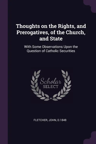 Обложка книги Thoughts on the Rights, and Prerogatives, of the Church, and State. With Some Observations Upon the Question of Catholic Securities, John Fletcher