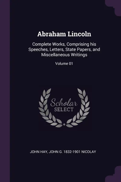 Обложка книги Abraham Lincoln. Complete Works, Comprising his Speeches, Letters, State Papers, and Miscellaneous Writings; Volume 01, John Hay, John G. 1832-1901 Nicolay