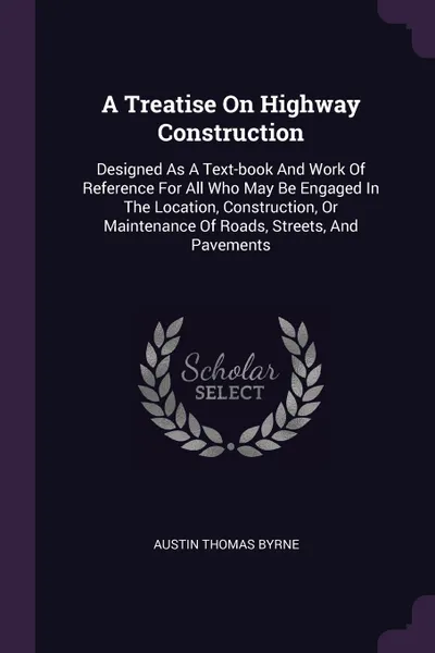 Обложка книги A Treatise On Highway Construction. Designed As A Text-book And Work Of Reference For All Who May Be Engaged In The Location, Construction, Or Maintenance Of Roads, Streets, And Pavements, Austin Thomas Byrne