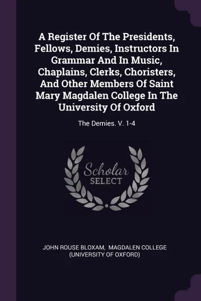 Обложка книги A Register Of The Presidents, Fellows, Demies, Instructors In Grammar And In Music, Chaplains, Clerks, Choristers, And Other Members Of Saint Mary Magdalen College In The University Of Oxford. The Demies. V. 1-4, John Rouse Bloxam