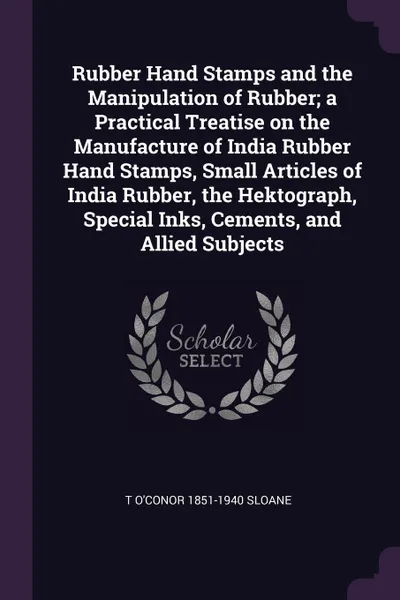 Обложка книги Rubber Hand Stamps and the Manipulation of Rubber; a Practical Treatise on the Manufacture of India Rubber Hand Stamps, Small Articles of India Rubber, the Hektograph, Special Inks, Cements, and Allied Subjects, T O'Conor 1851-1940 Sloane