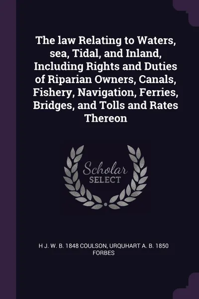 Обложка книги The law Relating to Waters, sea, Tidal, and Inland, Including Rights and Duties of Riparian Owners, Canals, Fishery, Navigation, Ferries, Bridges, and Tolls and Rates Thereon, H J. W. b. 1848 Coulson, Urquhart A. b. 1850 Forbes