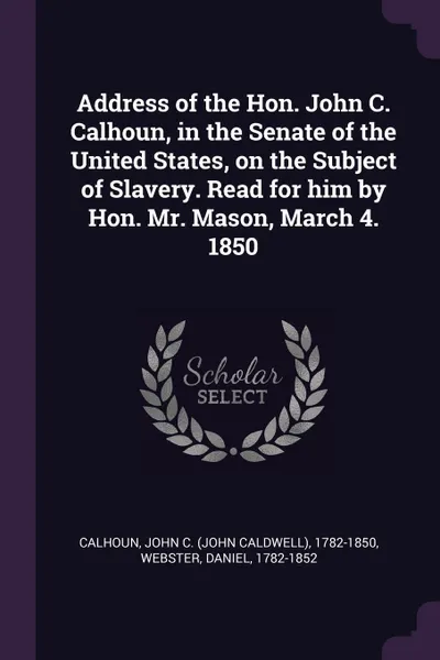 Обложка книги Address of the Hon. John C. Calhoun, in the Senate of the United States, on the Subject of Slavery. Read for him by Hon. Mr. Mason, March 4. 1850, John C. 1782-1850 Calhoun, Daniel Webster