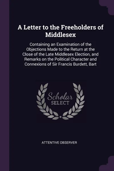 Обложка книги A Letter to the Freeholders of Middlesex. Containing an Examination of the Objections Made to the Return at the Close of the Late Middlesex Election, and Remarks on the Political Character and Connexions of Sir Francis Burdett, Bart, Attentive observer