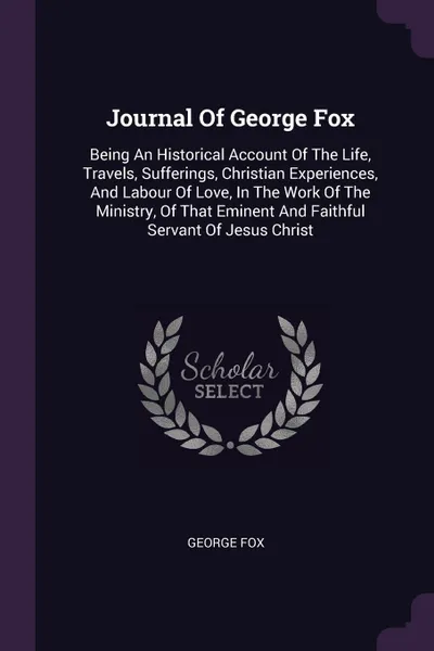 Обложка книги Journal Of George Fox. Being An Historical Account Of The Life, Travels, Sufferings, Christian Experiences, And Labour Of Love, In The Work Of The Ministry, Of That Eminent And Faithful Servant Of Jesus Christ, George Fox