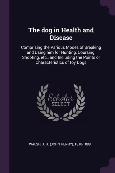 Обложка книги The dog in Health and Disease. Comprising the Various Modes of Breaking and Using him for Hunting, Coursing, Shooting, etc., and Including the Points or Characteristics of toy Dogs, J H. 1810-1888 Walsh