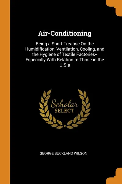 Обложка книги Air-Conditioning. Being a Short Treatise On the Humidification, Ventilation, Cooling, and the Hygiene of Textile Factories--Especially With Relation to Those in the U.S.a, George Buckland Wilson